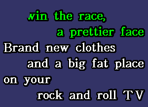 win the race,
a prettier face
Brand new clothes
and a big fat place
on your
rock and roll TV