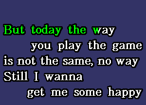 But today the way
you play the game
is not the same, no way
Still I wanna
get me some happy