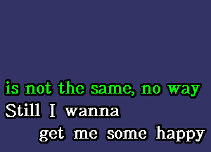 is not the same, no way
Still I wanna
get me some happy