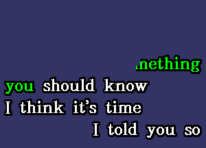 .nething

you should know
I think ifs time
I told you so