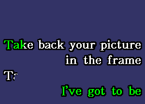 Take back your picture
in the f rame

Tr

I,ve got to be