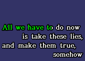 All we have to do now
is take these lies,

and make them true,
somehow