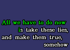 All we have to do now
is take these lies,

and make them true,
somehow