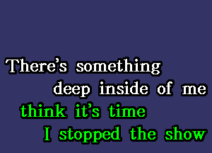 There,s something
deep inside of me
think ifs time
I stopped the show