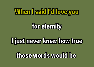 When I said I'd love you

for eternity
ljust never knew how true

those words would be