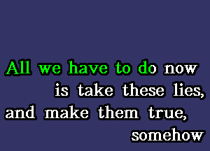 All we have to do now
is take these lies,

and make them true,
somehow