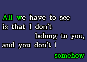 All we have to see
is that I don t

belong to you,
and you don t I

somehow