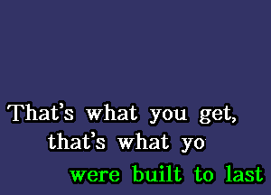 Thafs what you get,
thafs What yo

were built to last