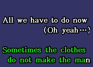 All we have to do now
(Oh yeah---)

Sometimes the clothes
do not make the man