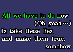 All we have to do now
(Oh yeah---)
Is take these lies,
and make them true,
somehow