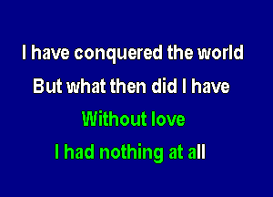 I have conquered the world

But what then did I have
Without love

I had nothing at all