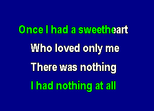 Once I had a sweetheart
Who loved only me

There was nothing

I had nothing at all