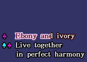 Em ivory
9 Live together
in perfect harmony