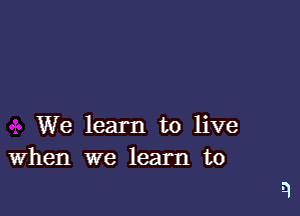 We learn to live
When we learn to