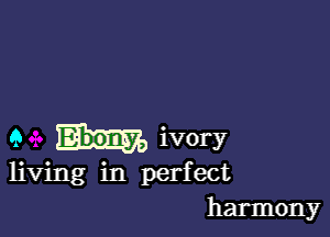 9 ivory

living in perfect
harmony