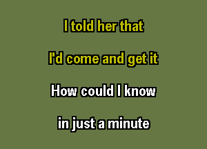 ltold her that

I'd come and get it

How could I know

in just a minute