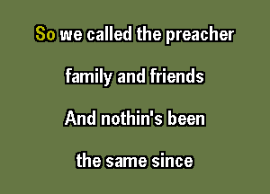 So we called the preacher

family and friends
And nothin's been

the same since