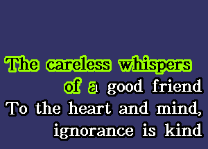 E19 m m
G)? a good friend

To the heart and mind,
ignorance is kind