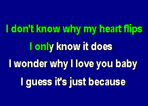 I don't know why my heart flips

I only know it does
I wonder why I love you baby

I guess it's just because