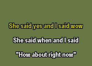 She said yes and I said wow

She said when and I said

How about right now