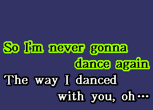 Q0 mm
The way I danced
With you, oh-