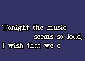 Tonight the music

seems so loud,
I Wish that we c