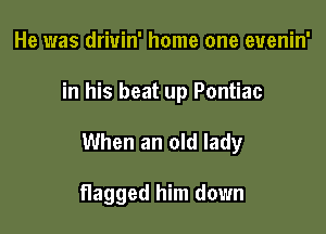 He was drivin' home one euenin'

in his beat up Pontiac

When an old lady

flagged him down