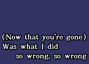 (Now that you re gone)
Was What I did
so wrong, so wrong