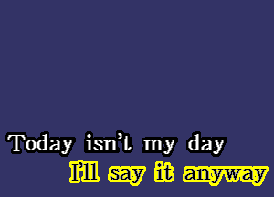 Today isdt my day
m 5557 E3 W