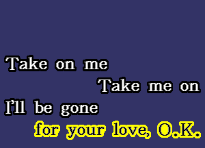 Take on me

Take me on
F11 be gone