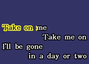 ane

Take me on
F11 be gone

in a day or two