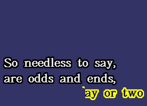 So nwdless to say,

are odds and ends,
W