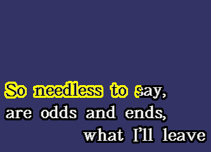 magma

are odds and endS,
what 111 leave