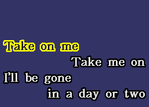 m

Take me on
F11 be gone

in a day or two