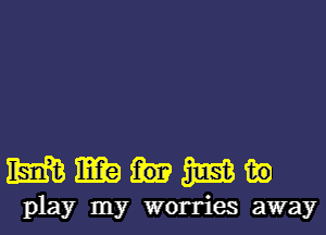 mmumm

play my worries away