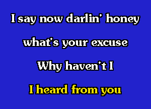 I say now darlin' honey
what's your excuse

Why haven't I

I heard from you