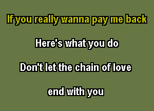 If you really wanna pay me back

Here's what you do
Don't let the chain of love

end with you