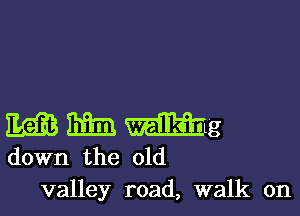 M him mg
down the old

valley road, walk on