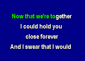 Now that we're together

I could hold you
close forever
And I swear that I would