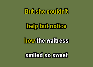 But she couldn't

help but notice

how the waitress

smiled so sweet