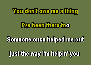 You don't owe me a thing

I've been there too

Someone once helped me out

just the way I'm helpin' you