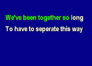 We've been together so long

To have to separate this way