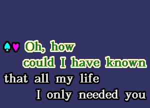 e GEE, mm
m 11 SEE
that all my life

I only needed you