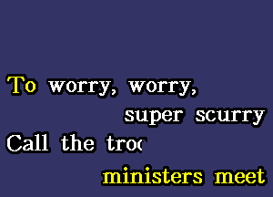 To worry, worry,

super scurry
Call the tr0(

ministers meet