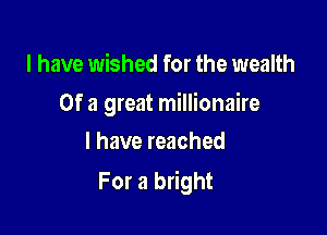 I have wished for the wealth

Of a great millionaire

l have reached
For a bright
