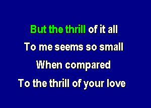 But the thrill of it all
To me seems so small

When compared

To the thrill of your love