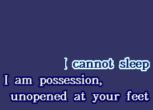 I
I am possession,
unopened at your feet