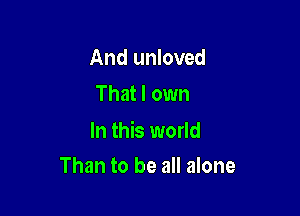 And unloved
That I own

In this world
Than to be all alone