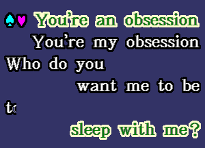 9 mgmm

You,re my obsession
Who do you
want me to be

hmm?