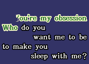 want me to be
to make you

sleep with me ? l